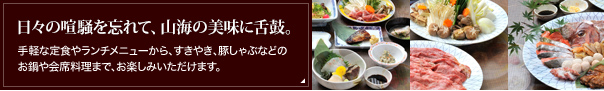 日々の喧騒を忘れて、山海の美味に舌鼓。手軽な定食やランチメニューから、すきやき、豚しゃぶなどのお鍋や会席料理まで、お楽しみいただけます。