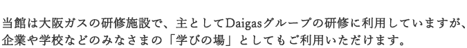 当館は大阪ガスの研修施設で、主としてDaigasグループの研修に利用していますが、企業や学校などのみなさまの「学びの場」としてもご利用いただけます。